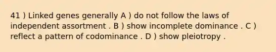 41 ) Linked genes generally A ) do not follow the laws of independent assortment . B ) show incomplete dominance . C ) reflect a pattern of codominance . D ) show pleiotropy .