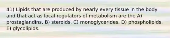 41) Lipids that are produced by nearly every tissue in the body and that act as local regulators of metabolism are the A) prostaglandins. B) steroids. C) monoglycerides. D) phospholipids. E) glycolipids.