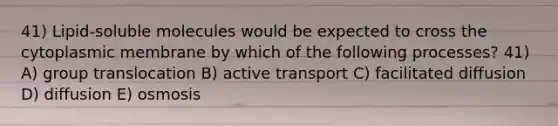 41) Lipid-soluble molecules would be expected to cross the cytoplasmic membrane by which of the following processes? 41) A) group translocation B) active transport C) facilitated diffusion D) diffusion E) osmosis