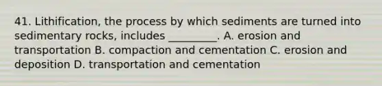 41. Lithification, the process by which sediments are turned into sedimentary rocks, includes _________. A. erosion and transportation B. compaction and cementation C. erosion and deposition D. transportation and cementation