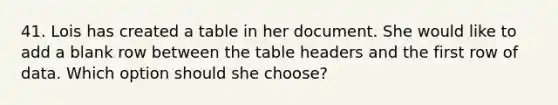 41. Lois has created a table in her document. She would like to add a blank row between the table headers and the first row of data. Which option should she choose?