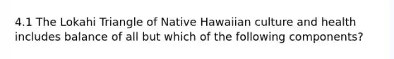 4.1 The Lokahi Triangle of Native Hawaiian culture and health includes balance of all but which of the following components?