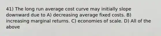 41) The long run average cost curve may initially slope downward due to A) decreasing average fixed costs. B) increasing marginal returns. C) economies of scale. D) All of the above