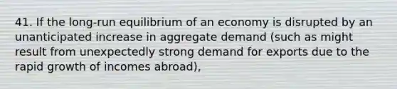 41. If the long-run equilibrium of an economy is disrupted by an unanticipated increase in aggregate demand (such as might result from unexpectedly strong demand for exports due to the rapid growth of incomes abroad),