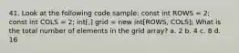 41. Look at the following code sample: const int ROWS = 2; const int COLS = 2; int[,] grid = new int[ROWS, COLS]; What is the total number of elements in the grid array? a. 2 b. 4 c. 8 d. 16