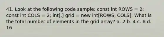 41. Look at the following code sample: const int ROWS = 2; const int COLS = 2; int[,] grid = new int[ROWS, COLS]; What is the total number of elements in the grid array? a. 2 b. 4 c. 8 d. 16