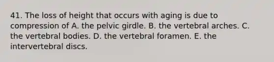 41. The loss of height that occurs with aging is due to compression of A. the <a href='https://www.questionai.com/knowledge/k9xWFjlOIm-pelvic-girdle' class='anchor-knowledge'>pelvic girdle</a>. B. the vertebral arches. C. the vertebral bodies. D. the vertebral foramen. E. the intervertebral discs.