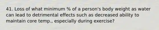 41. Loss of what minimum % of a person's body weight as water can lead to detrimental effects such as decreased ability to maintain core temp., especially during exercise?