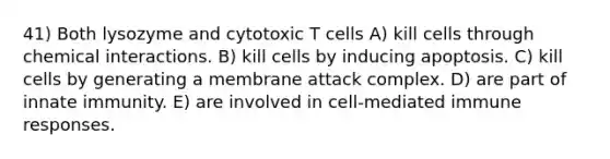 41) Both lysozyme and cytotoxic T cells A) kill cells through chemical interactions. B) kill cells by inducing apoptosis. C) kill cells by generating a membrane attack complex. D) are part of innate immunity. E) are involved in cell-mediated immune responses.