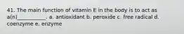 41. The main function of vitamin E in the body is to act as a(n)___________. a. antioxidant b. peroxide c. free radical d. coenzyme e. enzyme