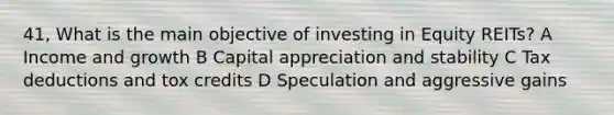 41, What is the main objective of investing in Equity REITs? A Income and growth B Capital appreciation and stability C Tax deductions and tox credits D Speculation and aggressive gains