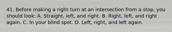 41. Before making a right turn at an intersection from a stop, you should look: A. Straight, left, and right. B. Right, left, and right again. C. In your blind spot. D. Left, right, and left again.