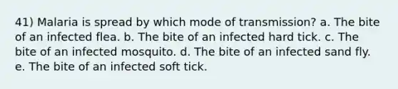 41) Malaria is spread by which mode of transmission? a. The bite of an infected flea. b. The bite of an infected hard tick. c. The bite of an infected mosquito. d. The bite of an infected sand fly. e. The bite of an infected soft tick.