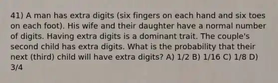 41) A man has extra digits (six fingers on each hand and six toes on each foot). His wife and their daughter have a normal number of digits. Having extra digits is a dominant trait. The couple's second child has extra digits. What is the probability that their next (third) child will have extra digits? A) 1/2 B) 1/16 C) 1/8 D) 3/4