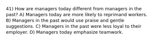 41) How are managers today different from managers in the past? A) Managers today are more likely to reprimand workers. B) Managers in the past would use praise and gentle suggestions. C) Managers in the past were less loyal to their employer. D) Managers today emphasize teamwork.