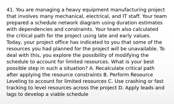 41. You are managing a heavy equipment manufacturing project that involves many mechanical, electrical, and IT staff. Your team prepared a schedule network diagram using duration estimates with dependencies and constraints. Your team also calculated the critical path for the project using late and early values. Today, your project office has indicated to you that some of the resources you had planned for the project will be unavailable. To deal with this, you explore the possibility of modifying the schedule to account for limited resources. What is your best possible step in such a situation? A. Recalculate critical path after applying the resource constraints B. Perform Resource Leveling to account for limited resources C. Use crashing or fast tracking to level resources across the project D. Apply leads and lags to develop a viable schedule