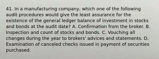 41. In a manufacturing company, which one of the following audit procedures would give the least assurance for the existence of the general ledger balance of investment in stocks and bonds at the audit date? A. Confirmation from the broker. B. Inspection and count of stocks and bonds. C. Vouching all changes during the year to brokers' advices and statements. D. Examination of canceled checks issued in payment of securities purchased.