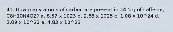 41. How many atoms of carbon are present in 34.5 g of caffeine, C8H10N4O2? a. 8.57 x 1023 b. 2.68 x 1025 c. 1.08 x 10^24 d. 2.09 x 10^23 e. 4.83 x 10^23