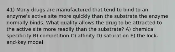 41) Many drugs are manufactured that tend to bind to an enzyme's active site more quickly than the substrate the enzyme normally binds. What quality allows the drug to be attracted to the active site more readily than the substrate? A) chemical specificity B) competition C) affinity D) saturation E) the lock-and-key model