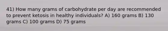 41) How many grams of carbohydrate per day are recommended to prevent ketosis in healthy individuals? A) 160 grams B) 130 grams C) 100 grams D) 75 grams