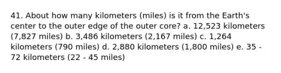 41. About how many kilometers (miles) is it from the Earth's center to the outer edge of the outer core? a. 12,523 kilometers (7,827 miles) b. 3,486 kilometers (2,167 miles) c. 1,264 kilometers (790 miles) d. 2,880 kilometers (1,800 miles) e. 35 - 72 kilometers (22 - 45 miles)