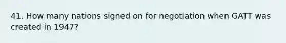 41. How many nations signed on for negotiation when GATT was created in 1947?