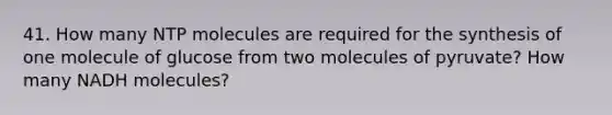 41. How many NTP molecules are required for the synthesis of one molecule of glucose from two molecules of pyruvate? How many NADH molecules?