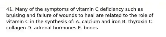 41. Many of the symptoms of vitamin C deficiency such as bruising and failure of wounds to heal are related to the role of vitamin C in the synthesis of: A. calcium and iron B. thyroxin C. collagen D. adrenal hormones E. bones