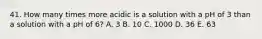 41. How many times more acidic is a solution with a pH of 3 than a solution with a pH of 6? A. 3 B. 10 C. 1000 D. 36 E. 63