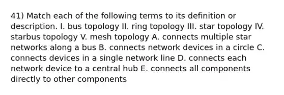 41) Match each of the following terms to its definition or description. I. bus topology II. ring topology III. star topology IV. starbus topology V. mesh topology A. connects multiple star networks along a bus B. connects network devices in a circle C. connects devices in a single network line D. connects each network device to a central hub E. connects all components directly to other components