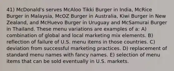 41) McDonald's serves McAloo Tikki Burger in India, McRice Burger in Malaysia, McOZ Burger in Australia, Kiwi Burger in New Zealand, and McHuevo Burger in Uruguay and McSamurai Burger in Thailand. These menu variations are examples of a: A) combination of global and local marketing mix elements. B) reflection of failure of U.S. menu items in those countries. C) deviation from successful marketing practices. D) replacement of standard menu names with fancy names. E) selection of menu items that can be sold eventually in U.S. markets.