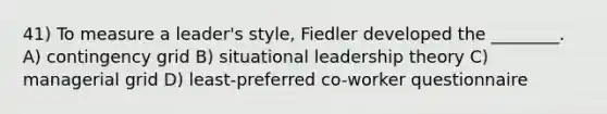 41) To measure a leader's style, Fiedler developed the ________. A) contingency grid B) situational leadership theory C) managerial grid D) least-preferred co-worker questionnaire