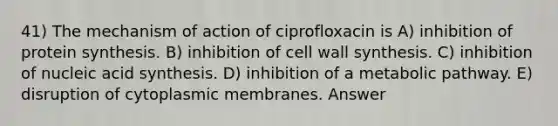 41) The mechanism of action of ciprofloxacin is A) inhibition of protein synthesis. B) inhibition of cell wall synthesis. C) inhibition of nucleic acid synthesis. D) inhibition of a metabolic pathway. E) disruption of cytoplasmic membranes. Answer