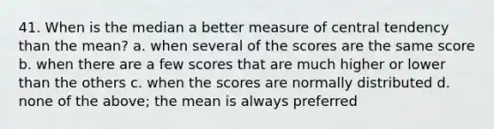 41. When is the median a better measure of central tendency than the mean? a. when several of the scores are the same score b. when there are a few scores that are much higher or lower than the others c. when the scores are normally distributed d. none of the above; the mean is always preferred