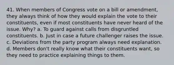 41. When members of Congress vote on a bill or amendment, they always think of how they would explain the vote to their constituents, even if most constituents have never heard of the issue. Why? a. To guard against calls from disgruntled constituents. b. Just in case a future challenger raises the issue. c. Deviations from the party program always need explanation. d. Members don't really know what their constituents want, so they need to practice explaining things to them.