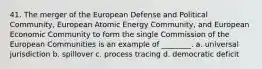 41. The merger of the European Defense and Political Community, European Atomic Energy Community, and European Economic Community to form the single Commission of the European Communities is an example of ________. a. universal jurisdiction b. spillover c. process tracing d. democratic deficit