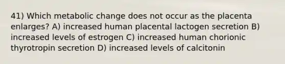 41) Which metabolic change does not occur as the placenta enlarges? A) increased human placental lactogen secretion B) increased levels of estrogen C) increased human chorionic thyrotropin secretion D) increased levels of calcitonin