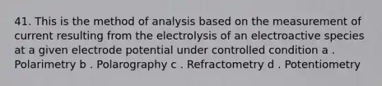 41. This is the method of analysis based on the measurement of current resulting from the electrolysis of an electroactive species at a given electrode potential under controlled condition a . Polarimetry b . Polarography c . Refractometry d . Potentiometry