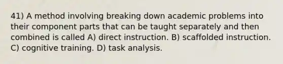 41) A method involving breaking down academic problems into their component parts that can be taught separately and then combined is called A) direct instruction. B) scaffolded instruction. C) cognitive training. D) task analysis.