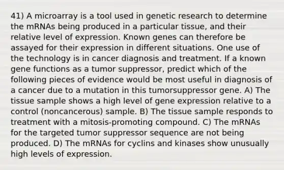 41) A microarray is a tool used in genetic research to determine the mRNAs being produced in a particular tissue, and their relative level of expression. Known genes can therefore be assayed for their expression in different situations. One use of the technology is in cancer diagnosis and treatment. If a known gene functions as a tumor suppressor, predict which of the following pieces of evidence would be most useful in diagnosis of a cancer due to a mutation in this tumorsuppressor gene. A) The tissue sample shows a high level of gene expression relative to a control (noncancerous) sample. B) The tissue sample responds to treatment with a mitosis-promoting compound. C) The mRNAs for the targeted tumor suppressor sequence are not being produced. D) The mRNAs for cyclins and kinases show unusually high levels of expression.