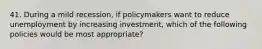 41. During a mild recession, if policymakers want to reduce unemployment by increasing investment, which of the following policies would be most appropriate?