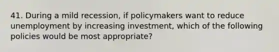 41. During a mild recession, if policymakers want to reduce unemployment by increasing investment, which of the following policies would be most appropriate?