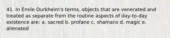 41. In Émile Durkheim's terms, objects that are venerated and treated as separate from the routine aspects of day-to-day existence are: a. sacred b. profane c. shamans d. magic e. alienated