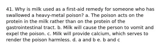 41. Why is milk used as a first-aid remedy for someone who has swallowed a heavy-metal poison? a. The poison acts on the protein in the milk rather than on the protein of the gastrointestinal tract. b. Milk will cause the person to vomit and expel the poison. c. Milk will provide calcium, which serves to render the poison harmless. d. a and b e. b and c