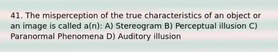 41. The misperception of the true characteristics of an object or an image is called a(n): A) Stereogram B) Perceptual illusion C) Paranormal Phenomena D) Auditory illusion