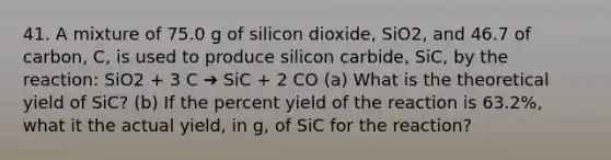 41. A mixture of 75.0 g of silicon dioxide, SiO2, and 46.7 of carbon, C, is used to produce silicon carbide, SiC, by the reaction: SiO2 + 3 C ➔ SiC + 2 CO (a) What is the theoretical yield of SiC? (b) If the percent yield of the reaction is 63.2%, what it the actual yield, in g, of SiC for the reaction?