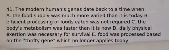 41. The modern human's genes date back to a time when ____. A. the food supply was much more varied than it is today B. efficient processing of foods eaten was not required C. the body's metabolism was faster than it is now D. daily physical exertion was necessary for survival E. food was processed based on the "thrifty gene" which no longer applies today