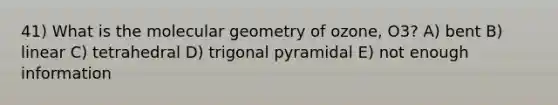 41) What is the molecular geometry of ozone, O3? A) bent B) linear C) tetrahedral D) trigonal pyramidal E) not enough information