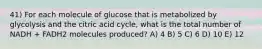 41) For each molecule of glucose that is metabolized by glycolysis and the citric acid cycle, what is the total number of NADH + FADH2 molecules produced? A) 4 B) 5 C) 6 D) 10 E) 12