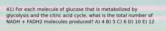 41) For each molecule of glucose that is metabolized by glycolysis and the citric acid cycle, what is the total number of NADH + FADH2 molecules produced? A) 4 B) 5 C) 6 D) 10 E) 12